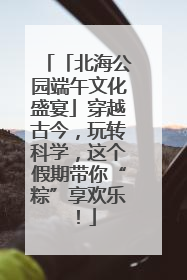 「北海公园端午文化盛宴」穿越古今，玩转科学，这个假期带你“粽”享欢乐！