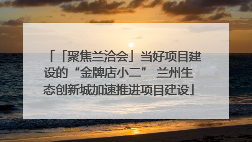 「聚焦兰洽会」当好项目建设的“金牌店小二” 兰州生态创新城加速推进项目建设