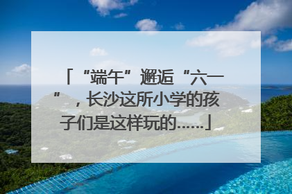“端午”邂逅“六一”，长沙这所小学的孩子们是这样玩的……