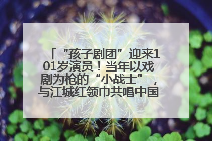 “孩子剧团”迎来101岁演员！当年以戏剧为枪的“小战士”，与江城红领巾共唱中国少年先锋队队歌