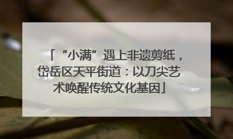 “小满”遇上非遗剪纸，岱岳区天平街道：以刀尖艺术唤醒传统文化基因