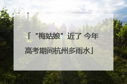 “梅姑娘”近了 今年高考期间杭州多雨水