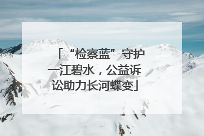 “检察蓝”守护一江碧水，公益诉讼助力长河蝶变
