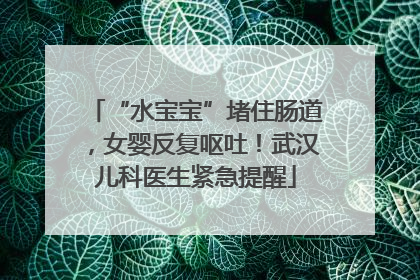 “水宝宝”堵住肠道，女婴反复呕吐！武汉儿科医生紧急提醒