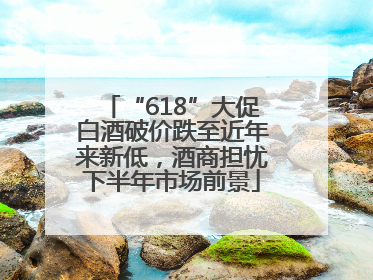 “618”大促白酒破价跌至近年来新低，酒商担忧下半年市场前景