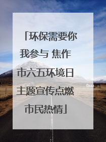 环保需要你我参与 焦作市六五环境日主题宣传点燃市民热情
