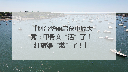 烟台华丽启幕中原大秀：甲骨文“活”了！红旗渠“燃”了！