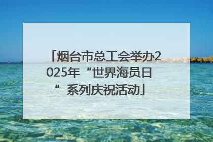 烟台市总工会举办2025年“世界海员日”系列庆祝活动