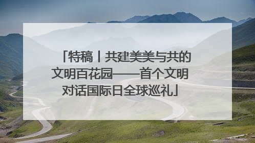 特稿丨共建美美与共的文明百花园——首个文明对话国际日全球巡礼