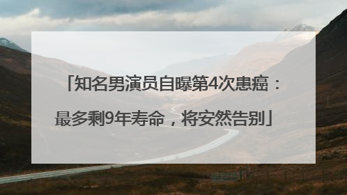 知名男演员自曝第4次患癌：最多剩9年寿命，将安然告别