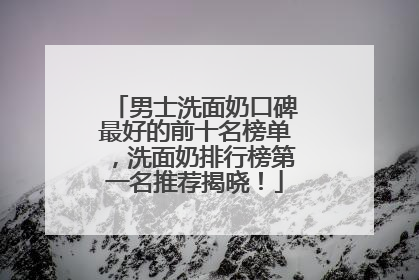 男士洗面奶口碑最好的前十名榜单，洗面奶排行榜第一名推荐揭晓！