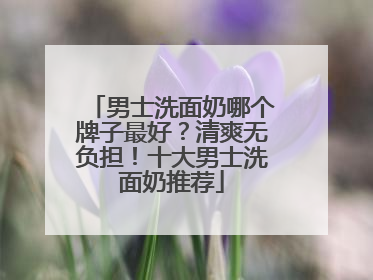 男士洗面奶哪个牌子最好？清爽无负担！十大男士洗面奶推荐