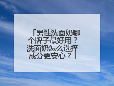 男性洗面奶哪个牌子最好用？洗面奶怎么选择成分更安心？