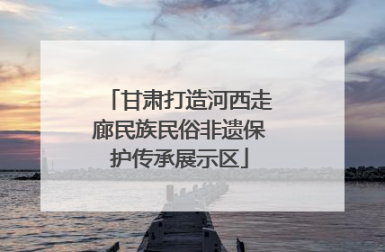 甘肃打造河西走廊民族民俗非遗保护传承展示区