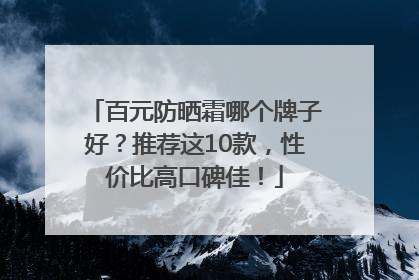 百元防晒霜哪个牌子好？推荐这10款，性价比高口碑佳！