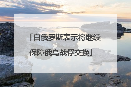 白俄罗斯表示将继续保障俄乌战俘交换