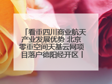 看重四川商业航天产业发展优势 北京零重空间天基云网项目落户德阳经开区丨西望四川