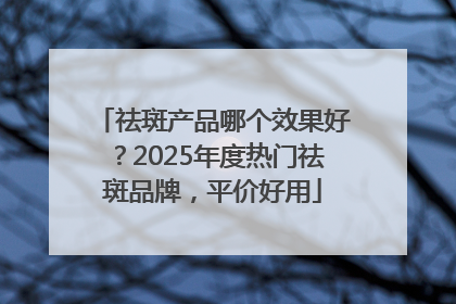 祛斑产品哪个效果好？2025年度热门祛斑品牌，平价好用