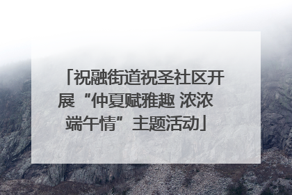 祝融街道祝圣社区开展“仲夏赋雅趣 浓浓端午情”主题活动