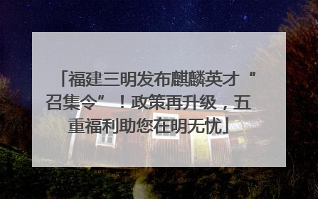 福建三明发布麒麟英才“召集令”！政策再升级，五重福利助您在明无忧