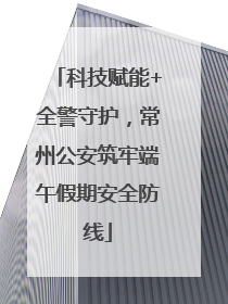 科技赋能+全警守护，常州公安筑牢端午假期安全防线