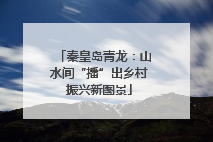 秦皇岛青龙：山水间“播”出乡村振兴新图景