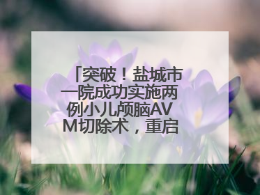 突破！盐城市一院成功实施两例小儿颅脑AVM切除术，重启患儿精彩人生