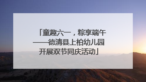 童趣六一，粽享端午——德清县上柏幼儿园开展双节同庆活动