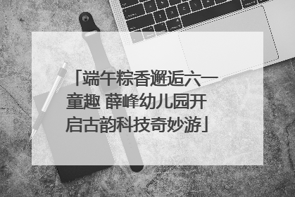 端午粽香邂逅六一童趣 薛峰幼儿园开启古韵科技奇妙游