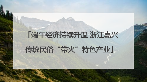 端午经济持续升温 浙江嘉兴传统民俗“带火”特色产业