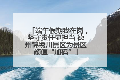 端午假期我在岗，坚守责任显担当 德州锦绣川景区为景区颜值“加码”