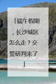 端午假期，长沙城区怎么走？交警研判来了