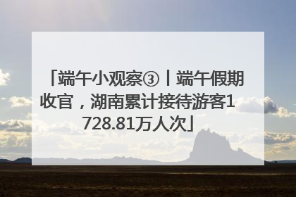 端午小观察③丨端午假期收官，湖南累计接待游客1728.81万人次