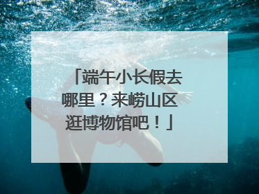 端午小长假去哪里？来崂山区逛博物馆吧！