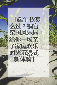 端午节怎么过？铜官窑国风乐园给你一场亲子家庭欢乐时光沉浸式新体验