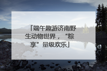 端午趣游济南野生动物世界，“粽享”量级欢乐