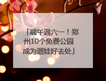 端午遇六一！郑州10个免费公园成为遛娃好去处