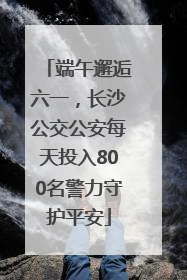 端午邂逅六一，长沙公交公安每天投入800名警力守护平安