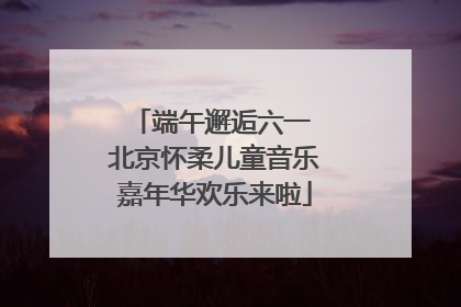 端午邂逅六一 北京怀柔儿童音乐嘉年华欢乐来啦