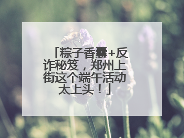 粽子香囊+反诈秘笈，郑州上街这个端午活动太上头！