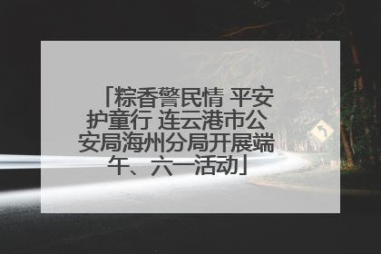 粽香警民情 平安护童行 连云港市公安局海州分局开展端午、六一活动