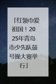 红领巾爱祖国！2025年青岛市少先队鼓号操大赛举行