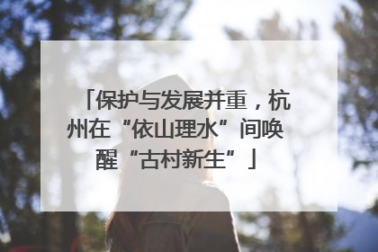 保护与发展并重，杭州在“依山理水”间唤醒“古村新生”