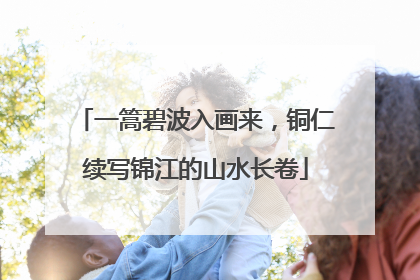 一篙碧波入画来，铜仁续写锦江的山水长卷