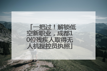 一把过！解锁低空新职业，成都10位残疾人取得无人机操控员执照