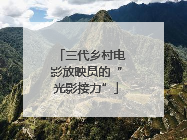 三代乡村电影放映员的“光影接力”