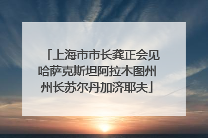 上海市市长龚正会见哈萨克斯坦阿拉木图州州长苏尔丹加济耶夫