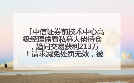 中信证券前技术中心高级经理偷看私募大佬持仓，趋同交易获利213万！请求减免处罚无效，被罚没426万