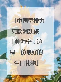 中国男排力克欧洲劲旅 主帅海宁：这是一份最好的生日礼物