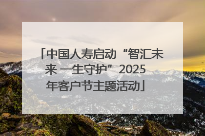 中国人寿启动“智汇未来 一生守护”2025年客户节主题活动